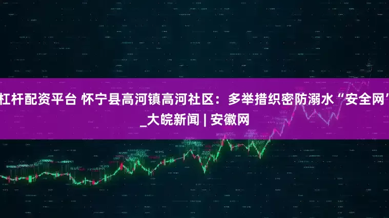 杠杆配资平台 怀宁县高河镇高河社区：多举措织密防溺水“安全网”_大皖新闻 | 安徽网