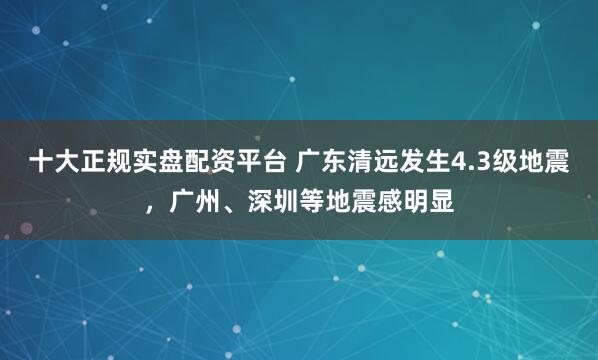 十大正规实盘配资平台 广东清远发生4.3级地震，广州、深圳等地震感明显