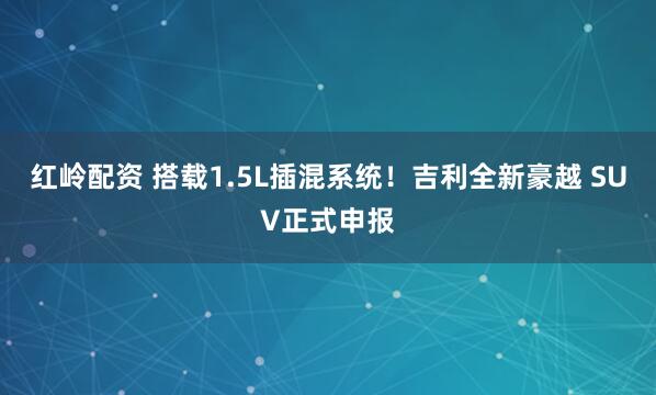 红岭配资 搭载1.5L插混系统！吉利全新豪越 SUV正式申报