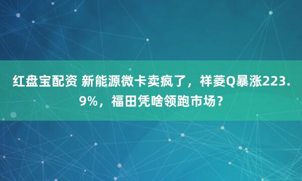 红盘宝配资 新能源微卡卖疯了，祥菱Q暴涨223.9%，福田凭啥领跑市场？