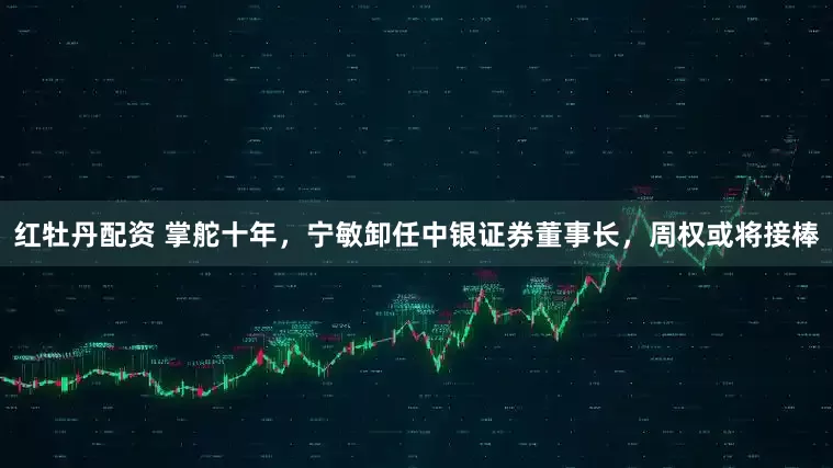 红牡丹配资 掌舵十年，宁敏卸任中银证券董事长，周权或将接棒