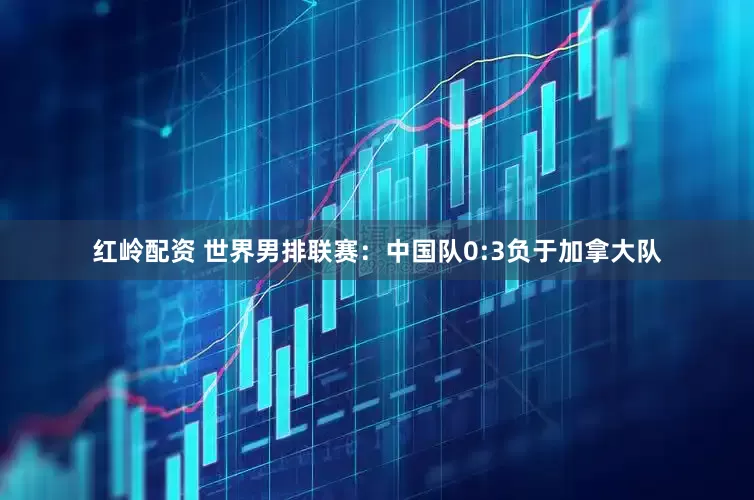 红岭配资 世界男排联赛：中国队0:3负于加拿大队