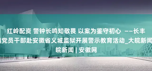 红岭配资 警钟长鸣知敬畏 以案为鉴守初心  ——长丰县岗集镇党员干部赴安徽省义城监狱开展警示教育活动_大皖新闻 | 安徽网