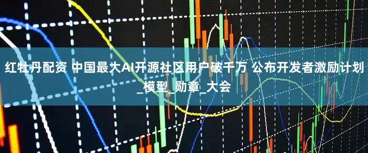红牡丹配资 中国最大AI开源社区用户破千万 公布开发者激励计划_模型_勋章_大会