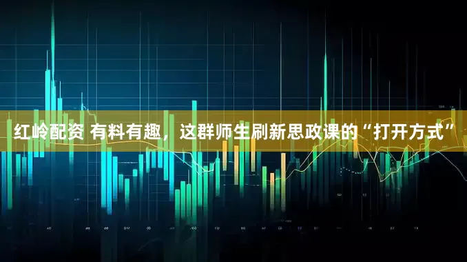 红岭配资 有料有趣，这群师生刷新思政课的“打开方式”