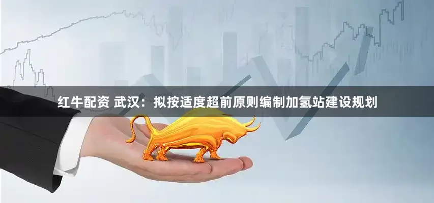 红牛配资 武汉：拟按适度超前原则编制加氢站建设规划
