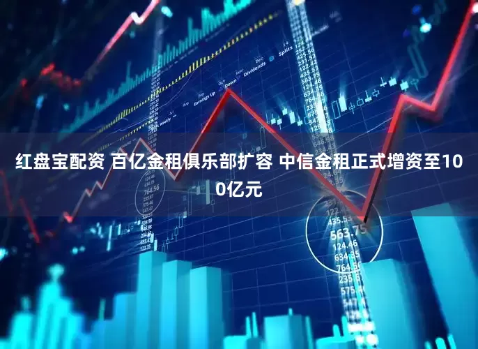 红盘宝配资 百亿金租俱乐部扩容 中信金租正式增资至100亿元