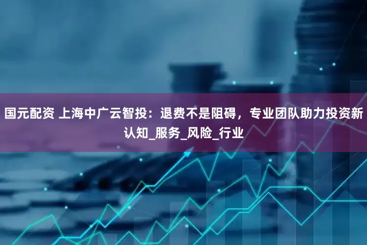 国元配资 上海中广云智投：退费不是阻碍，专业团队助力投资新认知_服务_风险_行业