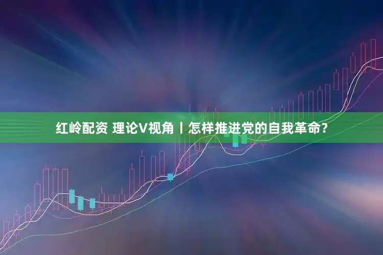 红岭配资 理论V视角丨怎样推进党的自我革命？