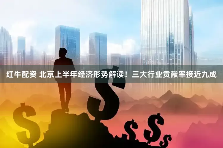 红牛配资 北京上半年经济形势解读！三大行业贡献率接近九成