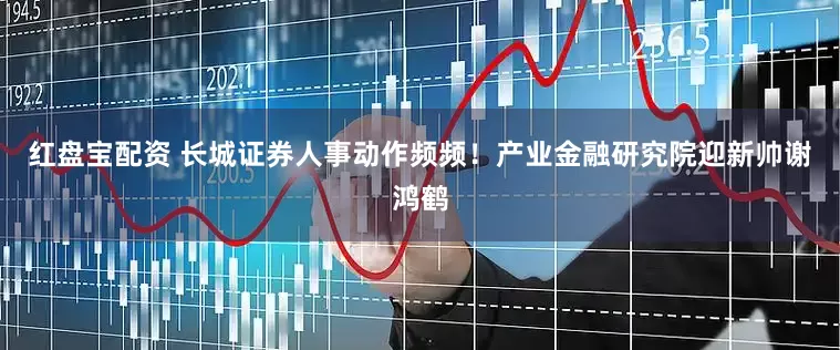 红盘宝配资 长城证券人事动作频频！产业金融研究院迎新帅谢鸿鹤