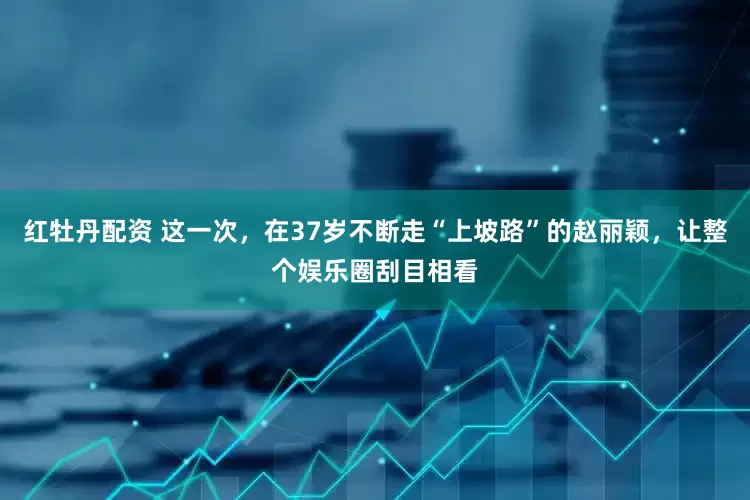 红牡丹配资 这一次，在37岁不断走“上坡路”的赵丽颖，让整个娱乐圈刮目相看