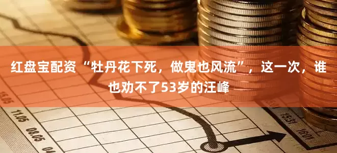 红盘宝配资 “牡丹花下死，做鬼也风流”，这一次，谁也劝不了53岁的汪峰