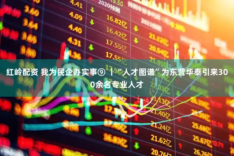 红岭配资 我为民企办实事⑨ 丨“人才图谱”为东营华泰引来300余名专业人才