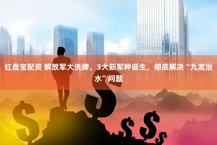 红盘宝配资 解放军大洗牌，3大新军种诞生，彻底解决“九龙治水”问题