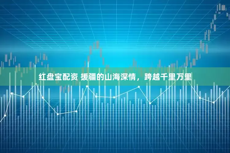 红盘宝配资 援疆的山海深情，跨越千里万里