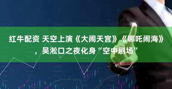 红牛配资 天空上演《大闹天宫》《哪吒闹海》，吴淞口之夜化身“空中剧场”