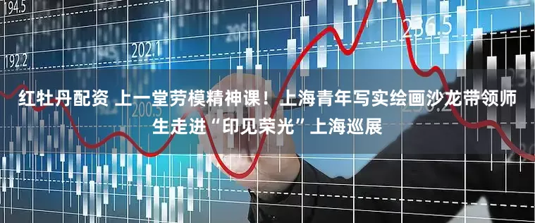 红牡丹配资 上一堂劳模精神课！上海青年写实绘画沙龙带领师生走进“印见荣光”上海巡展