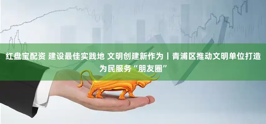 红盘宝配资 建设最佳实践地 文明创建新作为丨青浦区推动文明单位打造为民服务“朋友圈”