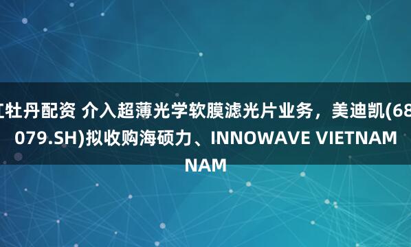 红牡丹配资 介入超薄光学软膜滤光片业务，美迪凯(688079.SH)拟收购海硕力、INNOWAVE VIETNAM