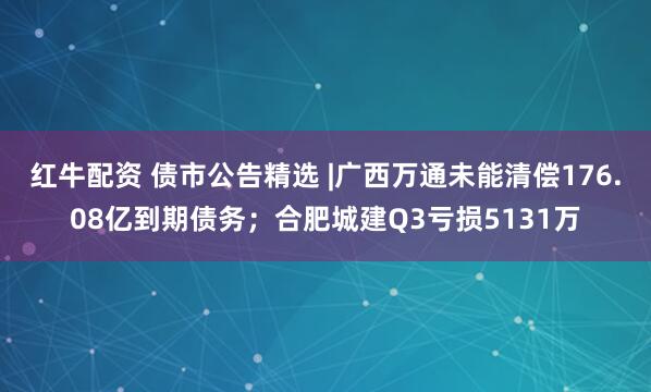 红牛配资 债市公告精选 |广西万通未能清偿176.08亿到期债务；合肥城建Q3亏损5131万