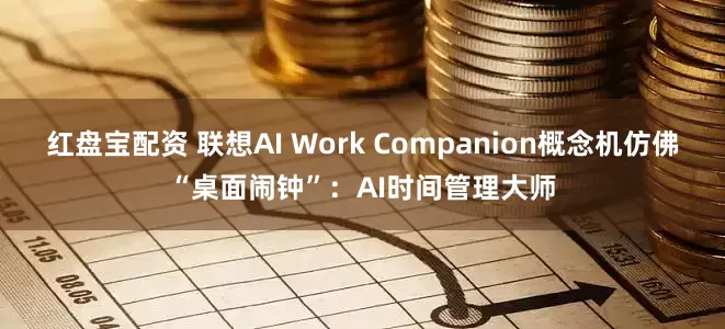 红盘宝配资 联想AI Work Companion概念机仿佛“桌面闹钟”：AI时间管理大师