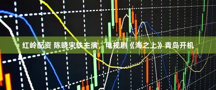 红岭配资 陈晓宋轶主演，电视剧《海之上》青岛开机