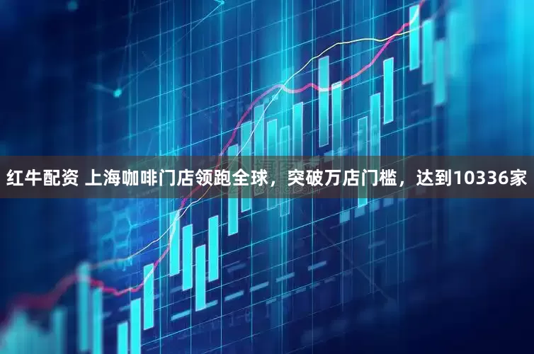 红牛配资 上海咖啡门店领跑全球，突破万店门槛，达到10336家