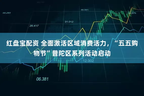 红盘宝配资 全面激活区域消费活力，“五五购物节”普陀区系列活动启动