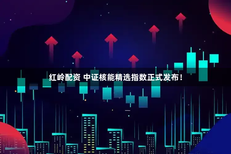 红岭配资 中证核能精选指数正式发布！