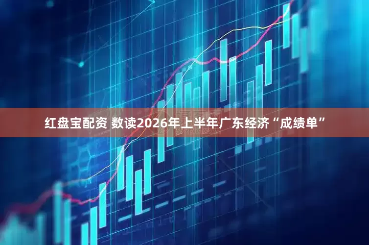 红盘宝配资 数读2026年上半年广东经济“成绩单”