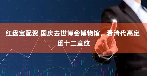 红盘宝配资 国庆去世博会博物馆，看清代高定 觅十二章纹
